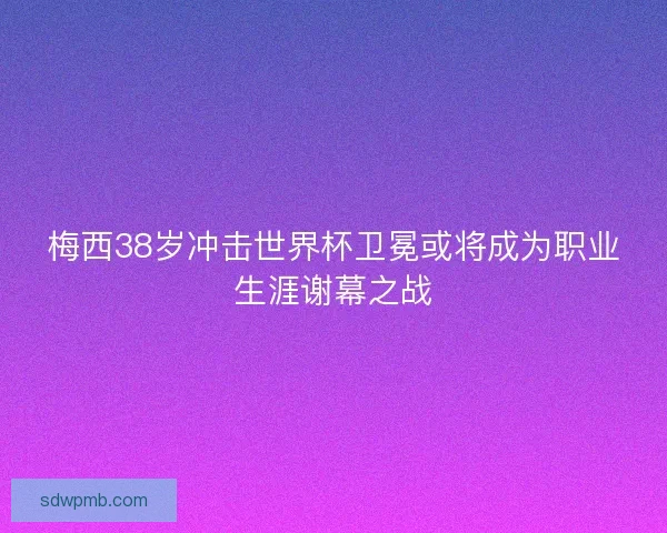 梅西38岁冲击世界杯卫冕或将成为职业生涯谢幕之战